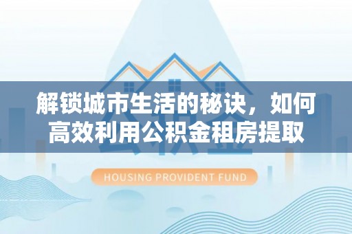 和龙解锁城市生活的秘诀，如何高效利用公积金租房提取