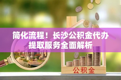 和龙简化流程！长沙公积金代办提取服务全面解析